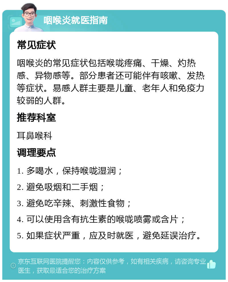 咽喉炎就医指南 常见症状 咽喉炎的常见症状包括喉咙疼痛、干燥、灼热感、异物感等。部分患者还可能伴有咳嗽、发热等症状。易感人群主要是儿童、老年人和免疫力较弱的人群。 推荐科室 耳鼻喉科 调理要点 1. 多喝水，保持喉咙湿润； 2. 避免吸烟和二手烟； 3. 避免吃辛辣、刺激性食物； 4. 可以使用含有抗生素的喉咙喷雾或含片； 5. 如果症状严重，应及时就医，避免延误治疗。