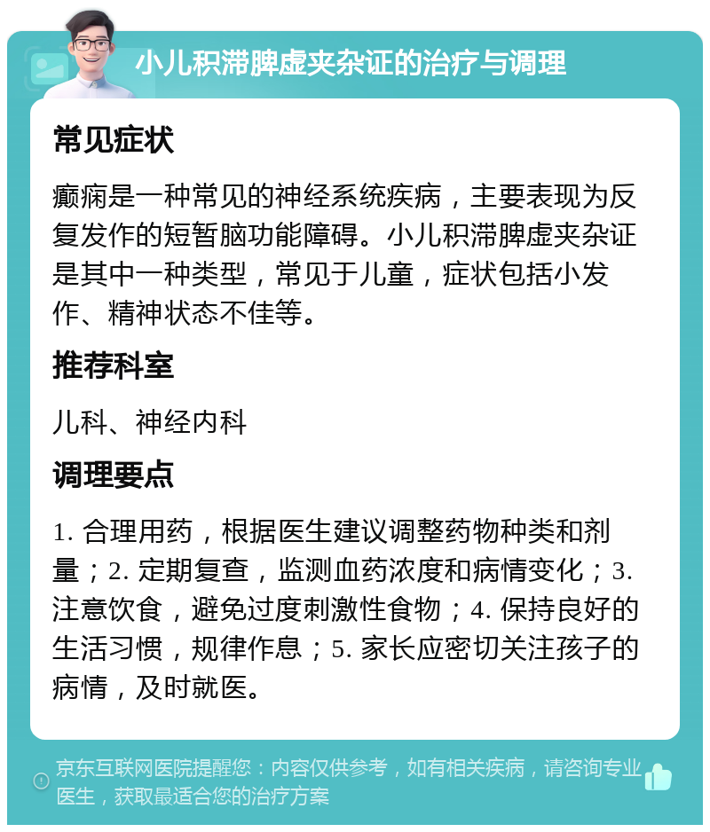 小儿积滞脾虚夹杂证的治疗与调理 常见症状 癫痫是一种常见的神经系统疾病，主要表现为反复发作的短暂脑功能障碍。小儿积滞脾虚夹杂证是其中一种类型，常见于儿童，症状包括小发作、精神状态不佳等。 推荐科室 儿科、神经内科 调理要点 1. 合理用药，根据医生建议调整药物种类和剂量；2. 定期复查，监测血药浓度和病情变化；3. 注意饮食，避免过度刺激性食物；4. 保持良好的生活习惯，规律作息；5. 家长应密切关注孩子的病情，及时就医。