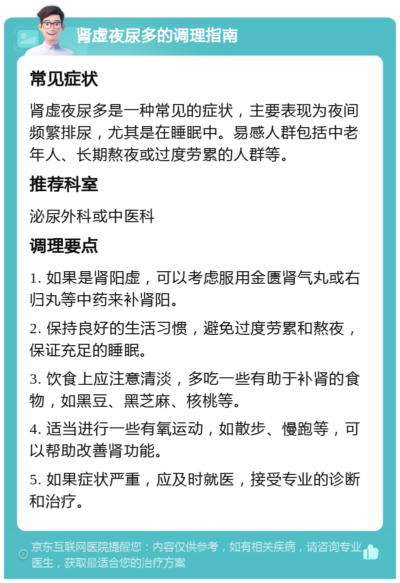 肾虚夜尿多的调理指南 常见症状 肾虚夜尿多是一种常见的症状，主要表现为夜间频繁排尿，尤其是在睡眠中。易感人群包括中老年人、长期熬夜或过度劳累的人群等。 推荐科室 泌尿外科或中医科 调理要点 1. 如果是肾阳虚，可以考虑服用金匮肾气丸或右归丸等中药来补肾阳。 2. 保持良好的生活习惯，避免过度劳累和熬夜，保证充足的睡眠。 3. 饮食上应注意清淡，多吃一些有助于补肾的食物，如黑豆、黑芝麻、核桃等。 4. 适当进行一些有氧运动，如散步、慢跑等，可以帮助改善肾功能。 5. 如果症状严重，应及时就医，接受专业的诊断和治疗。