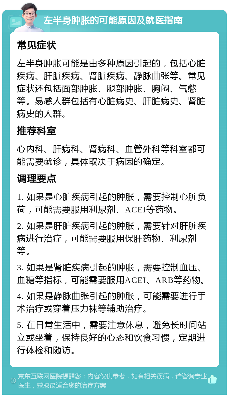 左半身肿胀的可能原因及就医指南 常见症状 左半身肿胀可能是由多种原因引起的，包括心脏疾病、肝脏疾病、肾脏疾病、静脉曲张等。常见症状还包括面部肿胀、腿部肿胀、胸闷、气憋等。易感人群包括有心脏病史、肝脏病史、肾脏病史的人群。 推荐科室 心内科、肝病科、肾病科、血管外科等科室都可能需要就诊，具体取决于病因的确定。 调理要点 1. 如果是心脏疾病引起的肿胀，需要控制心脏负荷，可能需要服用利尿剂、ACEI等药物。 2. 如果是肝脏疾病引起的肿胀，需要针对肝脏疾病进行治疗，可能需要服用保肝药物、利尿剂等。 3. 如果是肾脏疾病引起的肿胀，需要控制血压、血糖等指标，可能需要服用ACEI、ARB等药物。 4. 如果是静脉曲张引起的肿胀，可能需要进行手术治疗或穿着压力袜等辅助治疗。 5. 在日常生活中，需要注意休息，避免长时间站立或坐着，保持良好的心态和饮食习惯，定期进行体检和随访。