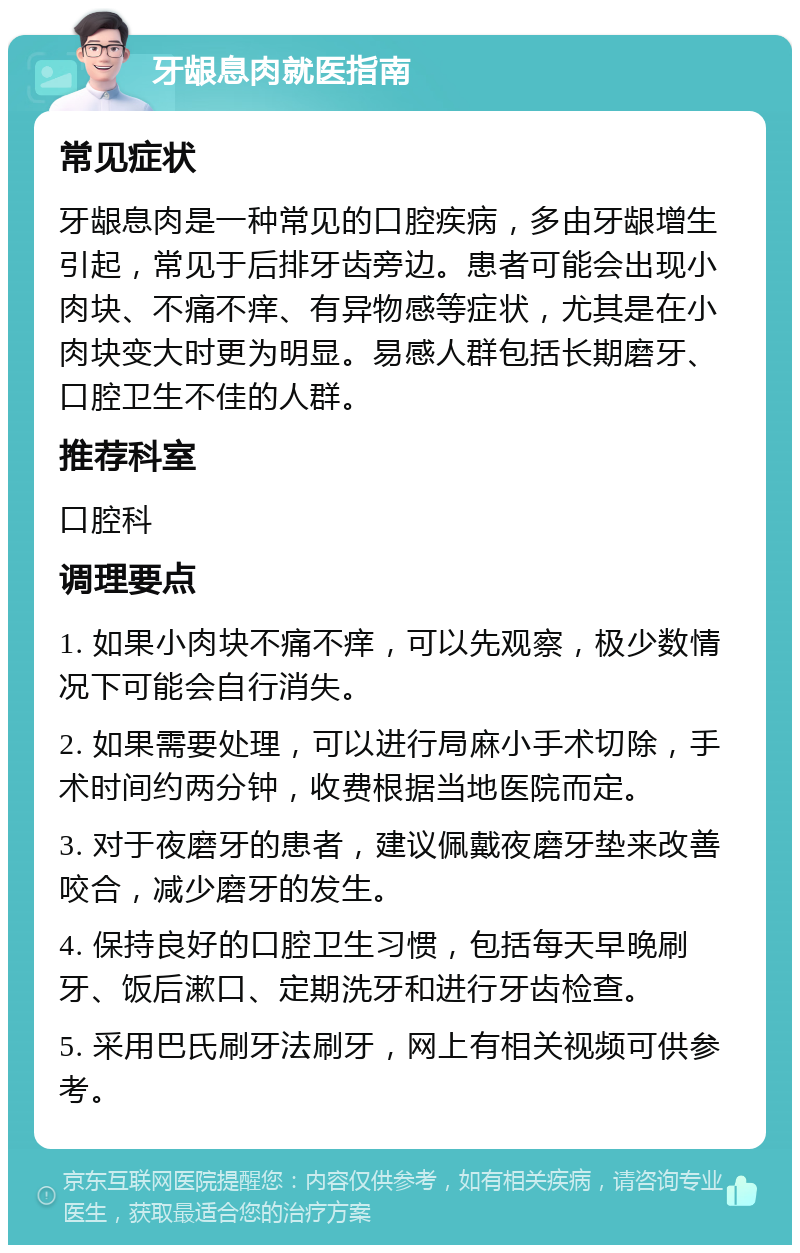 牙龈息肉就医指南 常见症状 牙龈息肉是一种常见的口腔疾病，多由牙龈增生引起，常见于后排牙齿旁边。患者可能会出现小肉块、不痛不痒、有异物感等症状，尤其是在小肉块变大时更为明显。易感人群包括长期磨牙、口腔卫生不佳的人群。 推荐科室 口腔科 调理要点 1. 如果小肉块不痛不痒，可以先观察，极少数情况下可能会自行消失。 2. 如果需要处理，可以进行局麻小手术切除，手术时间约两分钟，收费根据当地医院而定。 3. 对于夜磨牙的患者，建议佩戴夜磨牙垫来改善咬合，减少磨牙的发生。 4. 保持良好的口腔卫生习惯，包括每天早晚刷牙、饭后漱口、定期洗牙和进行牙齿检查。 5. 采用巴氏刷牙法刷牙，网上有相关视频可供参考。