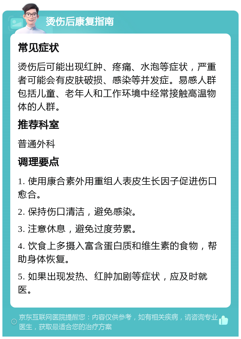 烫伤后康复指南 常见症状 烫伤后可能出现红肿、疼痛、水泡等症状，严重者可能会有皮肤破损、感染等并发症。易感人群包括儿童、老年人和工作环境中经常接触高温物体的人群。 推荐科室 普通外科 调理要点 1. 使用康合素外用重组人表皮生长因子促进伤口愈合。 2. 保持伤口清洁，避免感染。 3. 注意休息，避免过度劳累。 4. 饮食上多摄入富含蛋白质和维生素的食物，帮助身体恢复。 5. 如果出现发热、红肿加剧等症状，应及时就医。