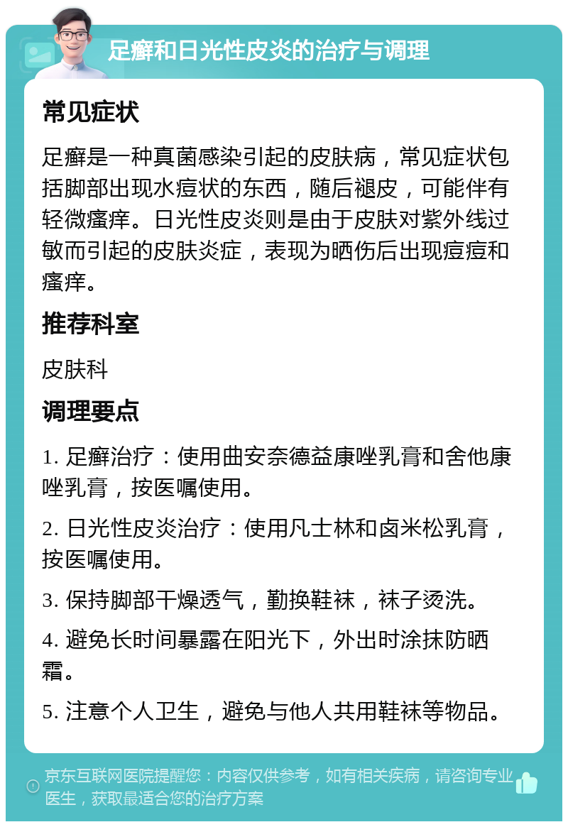 足癣和日光性皮炎的治疗与调理 常见症状 足癣是一种真菌感染引起的皮肤病，常见症状包括脚部出现水痘状的东西，随后褪皮，可能伴有轻微瘙痒。日光性皮炎则是由于皮肤对紫外线过敏而引起的皮肤炎症，表现为晒伤后出现痘痘和瘙痒。 推荐科室 皮肤科 调理要点 1. 足癣治疗：使用曲安奈德益康唑乳膏和舍他康唑乳膏，按医嘱使用。 2. 日光性皮炎治疗：使用凡士林和卤米松乳膏，按医嘱使用。 3. 保持脚部干燥透气，勤换鞋袜，袜子烫洗。 4. 避免长时间暴露在阳光下，外出时涂抹防晒霜。 5. 注意个人卫生，避免与他人共用鞋袜等物品。