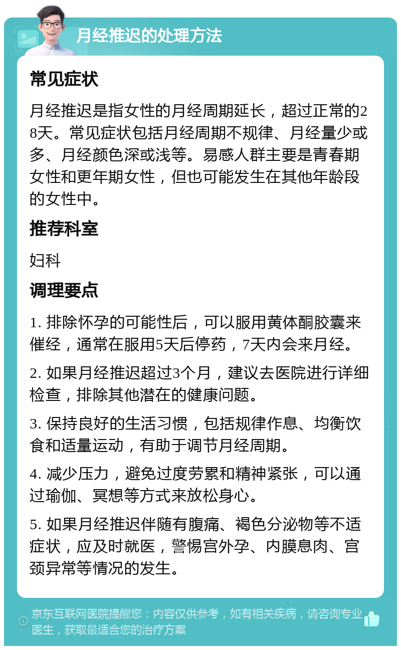 月经推迟的处理方法 常见症状 月经推迟是指女性的月经周期延长，超过正常的28天。常见症状包括月经周期不规律、月经量少或多、月经颜色深或浅等。易感人群主要是青春期女性和更年期女性，但也可能发生在其他年龄段的女性中。 推荐科室 妇科 调理要点 1. 排除怀孕的可能性后，可以服用黄体酮胶囊来催经，通常在服用5天后停药，7天内会来月经。 2. 如果月经推迟超过3个月，建议去医院进行详细检查，排除其他潜在的健康问题。 3. 保持良好的生活习惯，包括规律作息、均衡饮食和适量运动，有助于调节月经周期。 4. 减少压力，避免过度劳累和精神紧张，可以通过瑜伽、冥想等方式来放松身心。 5. 如果月经推迟伴随有腹痛、褐色分泌物等不适症状，应及时就医，警惕宫外孕、内膜息肉、宫颈异常等情况的发生。