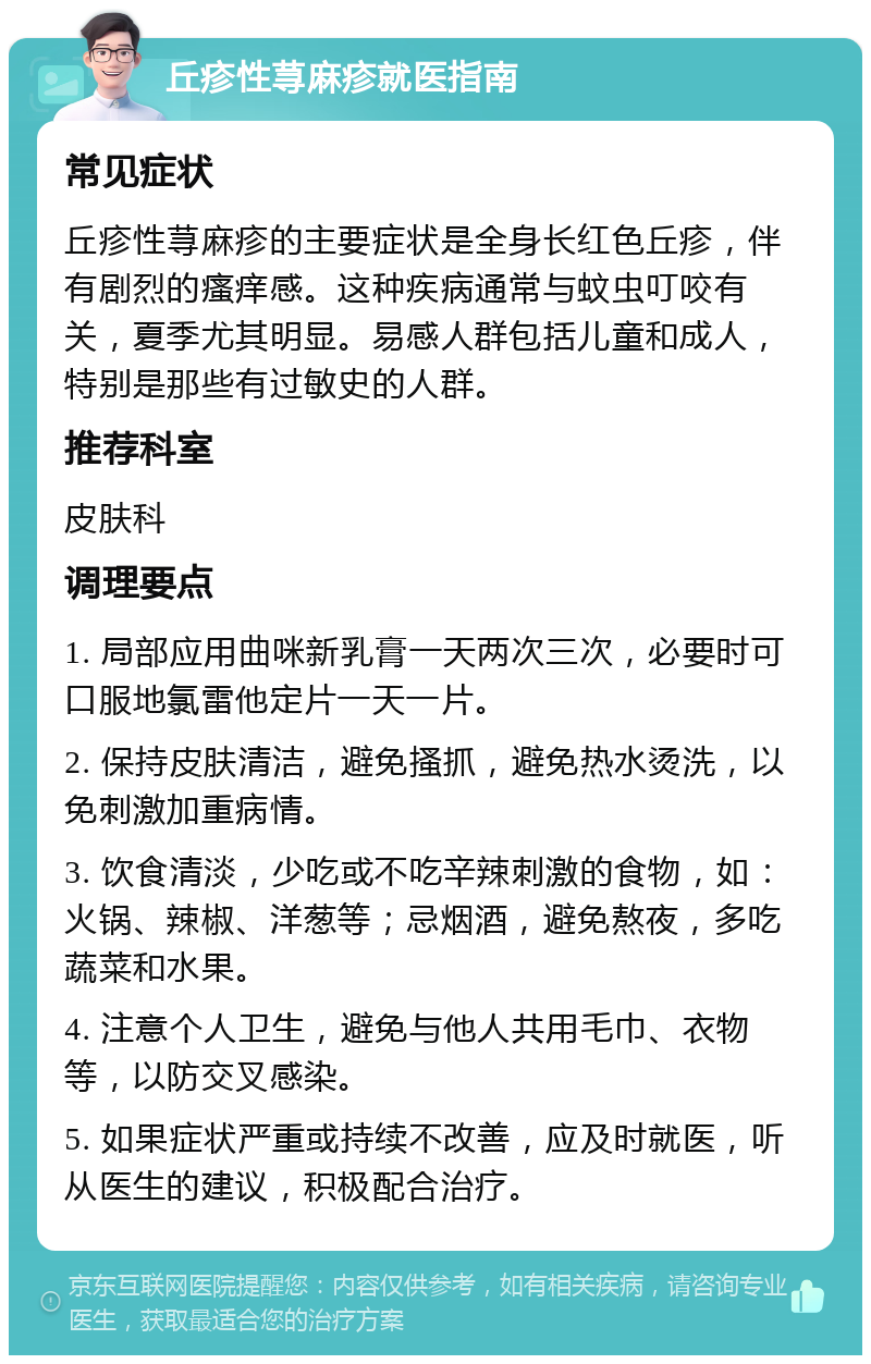 丘疹性荨麻疹就医指南 常见症状 丘疹性荨麻疹的主要症状是全身长红色丘疹，伴有剧烈的瘙痒感。这种疾病通常与蚊虫叮咬有关，夏季尤其明显。易感人群包括儿童和成人，特别是那些有过敏史的人群。 推荐科室 皮肤科 调理要点 1. 局部应用曲咪新乳膏一天两次三次，必要时可口服地氯雷他定片一天一片。 2. 保持皮肤清洁，避免搔抓，避免热水烫洗，以免刺激加重病情。 3. 饮食清淡，少吃或不吃辛辣刺激的食物，如：火锅、辣椒、洋葱等；忌烟酒，避免熬夜，多吃蔬菜和水果。 4. 注意个人卫生，避免与他人共用毛巾、衣物等，以防交叉感染。 5. 如果症状严重或持续不改善，应及时就医，听从医生的建议，积极配合治疗。