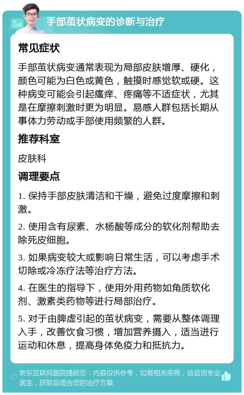 手部茧状病变的诊断与治疗 常见症状 手部茧状病变通常表现为局部皮肤增厚、硬化，颜色可能为白色或黄色，触摸时感觉软或硬。这种病变可能会引起瘙痒、疼痛等不适症状，尤其是在摩擦刺激时更为明显。易感人群包括长期从事体力劳动或手部使用频繁的人群。 推荐科室 皮肤科 调理要点 1. 保持手部皮肤清洁和干燥，避免过度摩擦和刺激。 2. 使用含有尿素、水杨酸等成分的软化剂帮助去除死皮细胞。 3. 如果病变较大或影响日常生活，可以考虑手术切除或冷冻疗法等治疗方法。 4. 在医生的指导下，使用外用药物如角质软化剂、激素类药物等进行局部治疗。 5. 对于由脾虚引起的茧状病变，需要从整体调理入手，改善饮食习惯，增加营养摄入，适当进行运动和休息，提高身体免疫力和抵抗力。