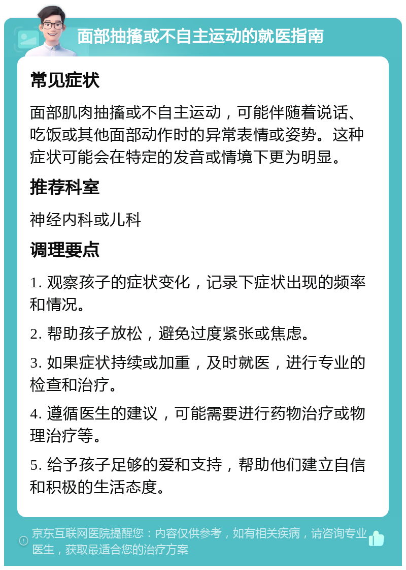 面部抽搐或不自主运动的就医指南 常见症状 面部肌肉抽搐或不自主运动，可能伴随着说话、吃饭或其他面部动作时的异常表情或姿势。这种症状可能会在特定的发音或情境下更为明显。 推荐科室 神经内科或儿科 调理要点 1. 观察孩子的症状变化，记录下症状出现的频率和情况。 2. 帮助孩子放松，避免过度紧张或焦虑。 3. 如果症状持续或加重，及时就医，进行专业的检查和治疗。 4. 遵循医生的建议，可能需要进行药物治疗或物理治疗等。 5. 给予孩子足够的爱和支持，帮助他们建立自信和积极的生活态度。