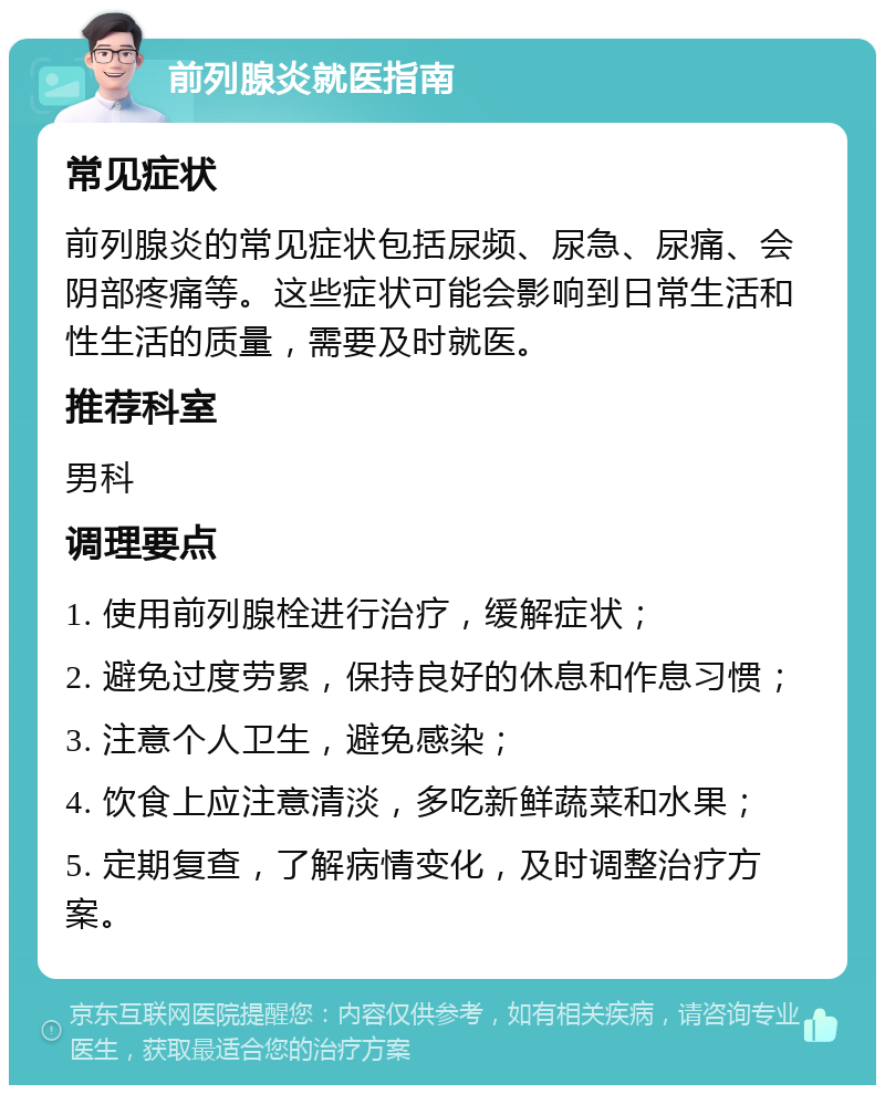 前列腺炎就医指南 常见症状 前列腺炎的常见症状包括尿频、尿急、尿痛、会阴部疼痛等。这些症状可能会影响到日常生活和性生活的质量，需要及时就医。 推荐科室 男科 调理要点 1. 使用前列腺栓进行治疗，缓解症状； 2. 避免过度劳累，保持良好的休息和作息习惯； 3. 注意个人卫生，避免感染； 4. 饮食上应注意清淡，多吃新鲜蔬菜和水果； 5. 定期复查，了解病情变化，及时调整治疗方案。