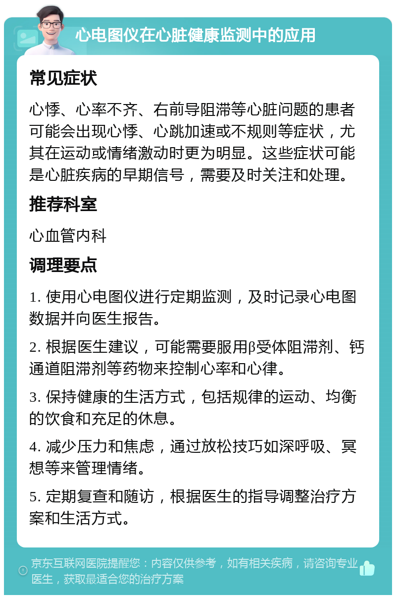 心电图仪在心脏健康监测中的应用 常见症状 心悸、心率不齐、右前导阻滞等心脏问题的患者可能会出现心悸、心跳加速或不规则等症状，尤其在运动或情绪激动时更为明显。这些症状可能是心脏疾病的早期信号，需要及时关注和处理。 推荐科室 心血管内科 调理要点 1. 使用心电图仪进行定期监测，及时记录心电图数据并向医生报告。 2. 根据医生建议，可能需要服用β受体阻滞剂、钙通道阻滞剂等药物来控制心率和心律。 3. 保持健康的生活方式，包括规律的运动、均衡的饮食和充足的休息。 4. 减少压力和焦虑，通过放松技巧如深呼吸、冥想等来管理情绪。 5. 定期复查和随访，根据医生的指导调整治疗方案和生活方式。