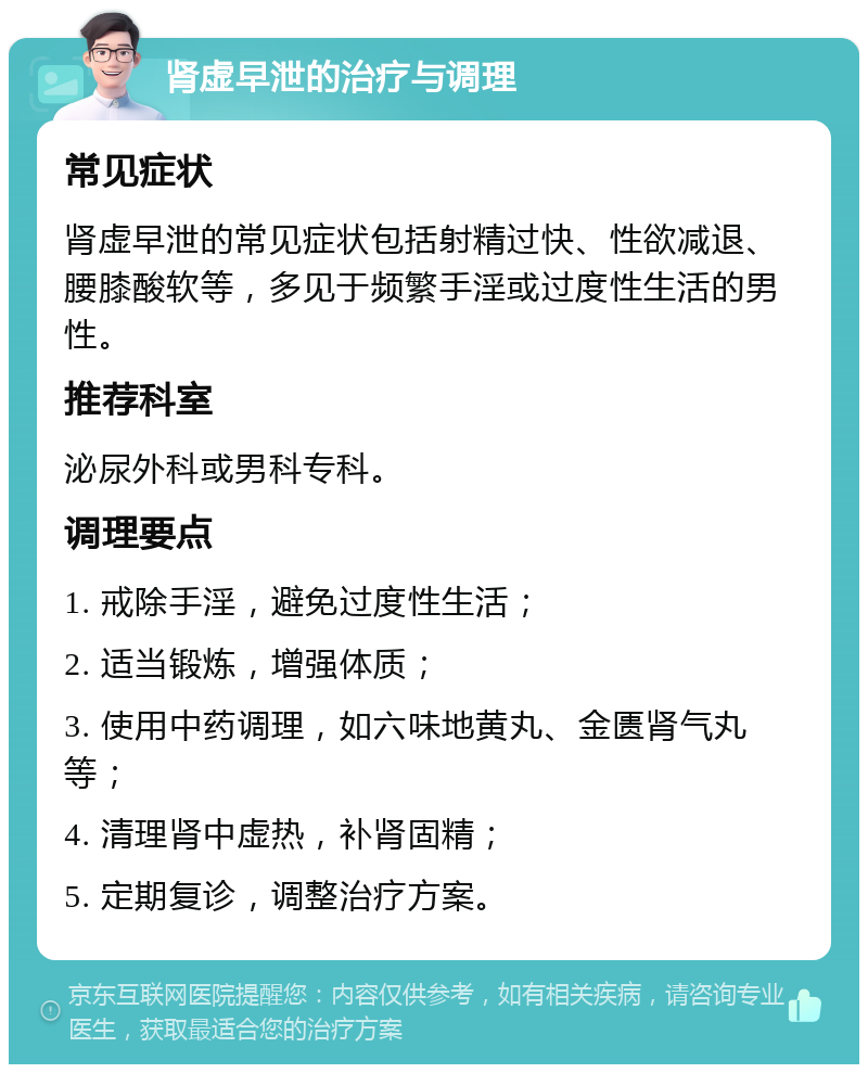 肾虚早泄的治疗与调理 常见症状 肾虚早泄的常见症状包括射精过快、性欲减退、腰膝酸软等，多见于频繁手淫或过度性生活的男性。 推荐科室 泌尿外科或男科专科。 调理要点 1. 戒除手淫，避免过度性生活； 2. 适当锻炼，增强体质； 3. 使用中药调理，如六味地黄丸、金匮肾气丸等； 4. 清理肾中虚热，补肾固精； 5. 定期复诊，调整治疗方案。