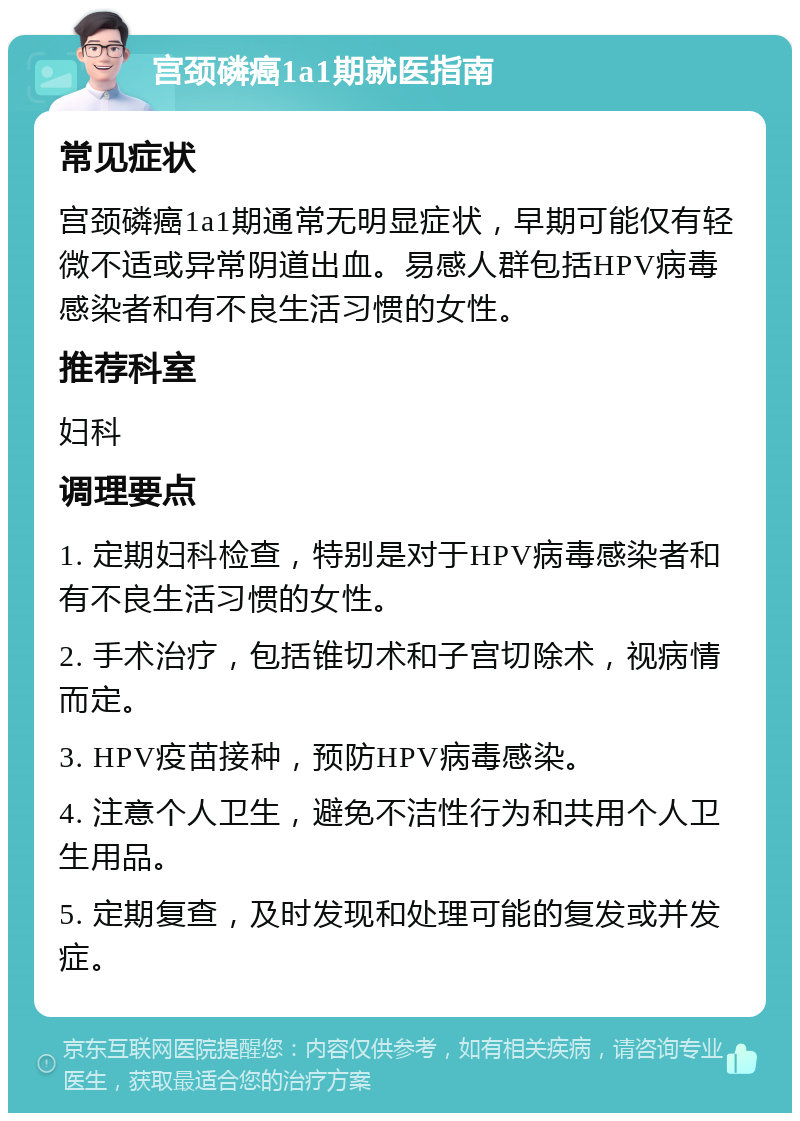 宫颈磷癌1a1期就医指南 常见症状 宫颈磷癌1a1期通常无明显症状，早期可能仅有轻微不适或异常阴道出血。易感人群包括HPV病毒感染者和有不良生活习惯的女性。 推荐科室 妇科 调理要点 1. 定期妇科检查，特别是对于HPV病毒感染者和有不良生活习惯的女性。 2. 手术治疗，包括锥切术和子宫切除术，视病情而定。 3. HPV疫苗接种，预防HPV病毒感染。 4. 注意个人卫生，避免不洁性行为和共用个人卫生用品。 5. 定期复查，及时发现和处理可能的复发或并发症。