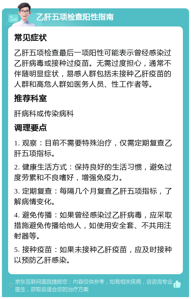 乙肝五项检查阳性指南 常见症状 乙肝五项检查最后一项阳性可能表示曾经感染过乙肝病毒或接种过疫苗。无需过度担心，通常不伴随明显症状，易感人群包括未接种乙肝疫苗的人群和高危人群如医务人员、性工作者等。 推荐科室 肝病科或传染病科 调理要点 1. 观察：目前不需要特殊治疗，仅需定期复查乙肝五项指标。 2. 健康生活方式：保持良好的生活习惯，避免过度劳累和不良嗜好，增强免疫力。 3. 定期复查：每隔几个月复查乙肝五项指标，了解病情变化。 4. 避免传播：如果曾经感染过乙肝病毒，应采取措施避免传播给他人，如使用安全套、不共用注射器等。 5. 接种疫苗：如果未接种乙肝疫苗，应及时接种以预防乙肝感染。