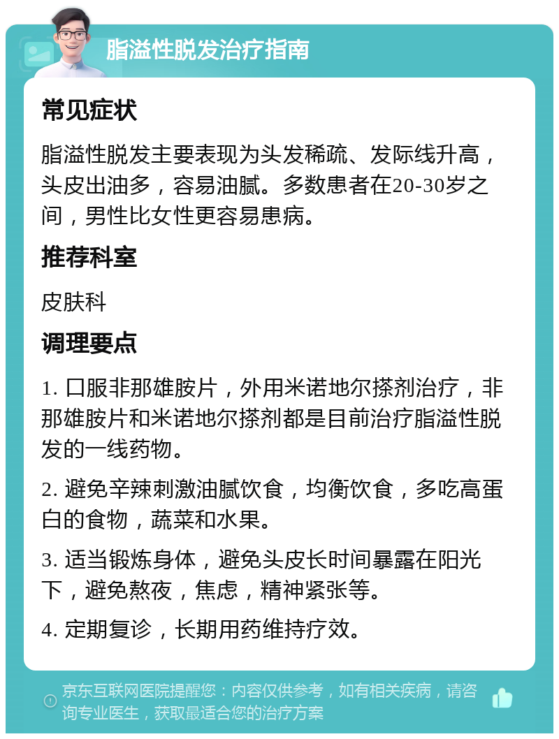 脂溢性脱发治疗指南 常见症状 脂溢性脱发主要表现为头发稀疏、发际线升高，头皮出油多，容易油腻。多数患者在20-30岁之间，男性比女性更容易患病。 推荐科室 皮肤科 调理要点 1. 口服非那雄胺片，外用米诺地尔搽剂治疗，非那雄胺片和米诺地尔搽剂都是目前治疗脂溢性脱发的一线药物。 2. 避免辛辣刺激油腻饮食，均衡饮食，多吃高蛋白的食物，蔬菜和水果。 3. 适当锻炼身体，避免头皮长时间暴露在阳光下，避免熬夜，焦虑，精神紧张等。 4. 定期复诊，长期用药维持疗效。