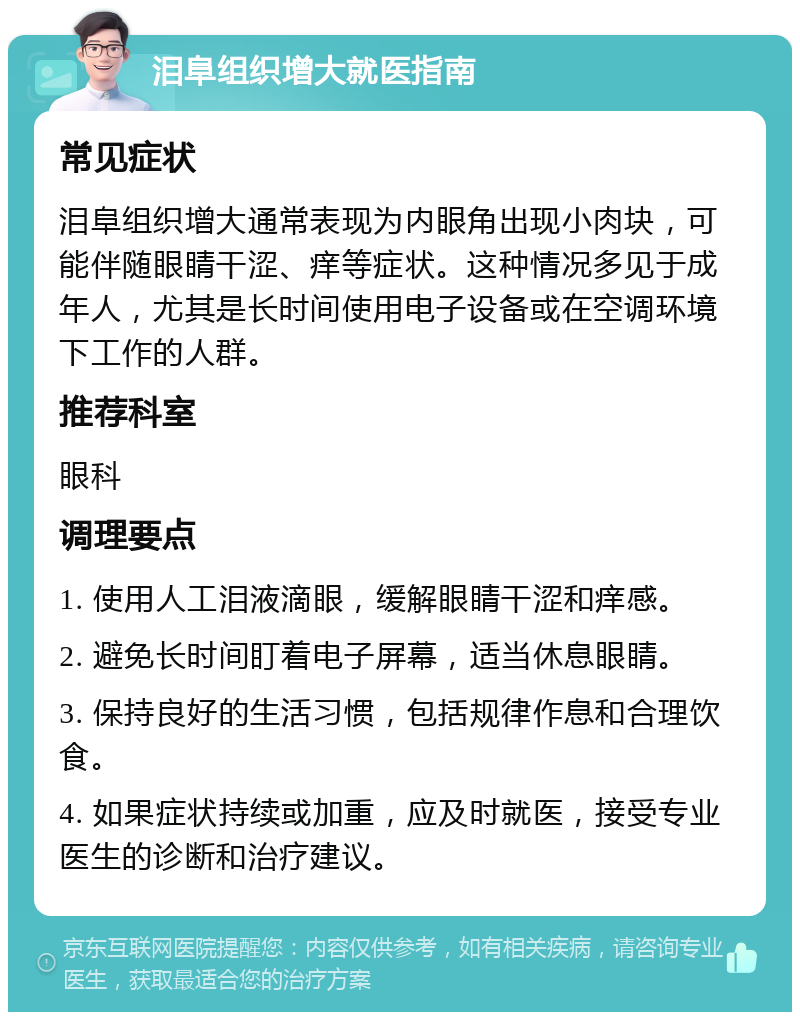 泪阜组织增大就医指南 常见症状 泪阜组织增大通常表现为内眼角出现小肉块，可能伴随眼睛干涩、痒等症状。这种情况多见于成年人，尤其是长时间使用电子设备或在空调环境下工作的人群。 推荐科室 眼科 调理要点 1. 使用人工泪液滴眼，缓解眼睛干涩和痒感。 2. 避免长时间盯着电子屏幕，适当休息眼睛。 3. 保持良好的生活习惯，包括规律作息和合理饮食。 4. 如果症状持续或加重，应及时就医，接受专业医生的诊断和治疗建议。