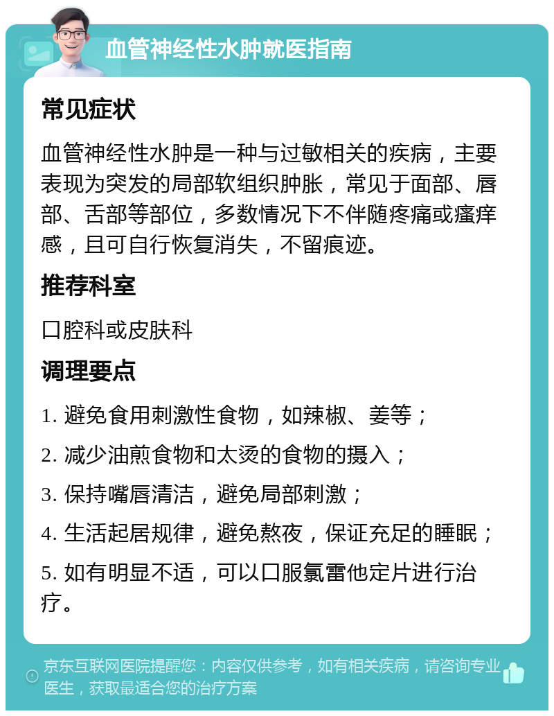 血管神经性水肿就医指南 常见症状 血管神经性水肿是一种与过敏相关的疾病，主要表现为突发的局部软组织肿胀，常见于面部、唇部、舌部等部位，多数情况下不伴随疼痛或瘙痒感，且可自行恢复消失，不留痕迹。 推荐科室 口腔科或皮肤科 调理要点 1. 避免食用刺激性食物，如辣椒、姜等； 2. 减少油煎食物和太烫的食物的摄入； 3. 保持嘴唇清洁，避免局部刺激； 4. 生活起居规律，避免熬夜，保证充足的睡眠； 5. 如有明显不适，可以口服氯雷他定片进行治疗。