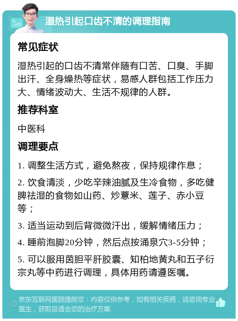 湿热引起口齿不清的调理指南 常见症状 湿热引起的口齿不清常伴随有口苦、口臭、手脚出汗、全身燥热等症状，易感人群包括工作压力大、情绪波动大、生活不规律的人群。 推荐科室 中医科 调理要点 1. 调整生活方式，避免熬夜，保持规律作息； 2. 饮食清淡，少吃辛辣油腻及生冷食物，多吃健脾祛湿的食物如山药、炒薏米、莲子、赤小豆等； 3. 适当运动到后背微微汗出，缓解情绪压力； 4. 睡前泡脚20分钟，然后点按涌泉穴3-5分钟； 5. 可以服用茵胆平肝胶囊、知柏地黄丸和五子衍宗丸等中药进行调理，具体用药请遵医嘱。