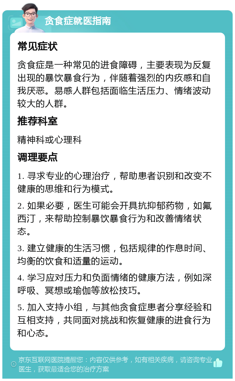 贪食症就医指南 常见症状 贪食症是一种常见的进食障碍，主要表现为反复出现的暴饮暴食行为，伴随着强烈的内疚感和自我厌恶。易感人群包括面临生活压力、情绪波动较大的人群。 推荐科室 精神科或心理科 调理要点 1. 寻求专业的心理治疗，帮助患者识别和改变不健康的思维和行为模式。 2. 如果必要，医生可能会开具抗抑郁药物，如氟西汀，来帮助控制暴饮暴食行为和改善情绪状态。 3. 建立健康的生活习惯，包括规律的作息时间、均衡的饮食和适量的运动。 4. 学习应对压力和负面情绪的健康方法，例如深呼吸、冥想或瑜伽等放松技巧。 5. 加入支持小组，与其他贪食症患者分享经验和互相支持，共同面对挑战和恢复健康的进食行为和心态。