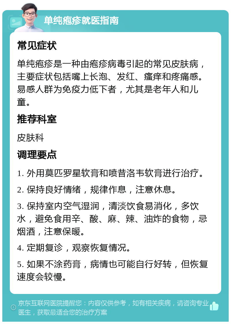 单纯疱疹就医指南 常见症状 单纯疱疹是一种由疱疹病毒引起的常见皮肤病，主要症状包括嘴上长泡、发红、瘙痒和疼痛感。易感人群为免疫力低下者，尤其是老年人和儿童。 推荐科室 皮肤科 调理要点 1. 外用莫匹罗星软膏和喷昔洛韦软膏进行治疗。 2. 保持良好情绪，规律作息，注意休息。 3. 保持室内空气湿润，清淡饮食易消化，多饮水，避免食用辛、酸、麻、辣、油炸的食物，忌烟酒，注意保暖。 4. 定期复诊，观察恢复情况。 5. 如果不涂药膏，病情也可能自行好转，但恢复速度会较慢。