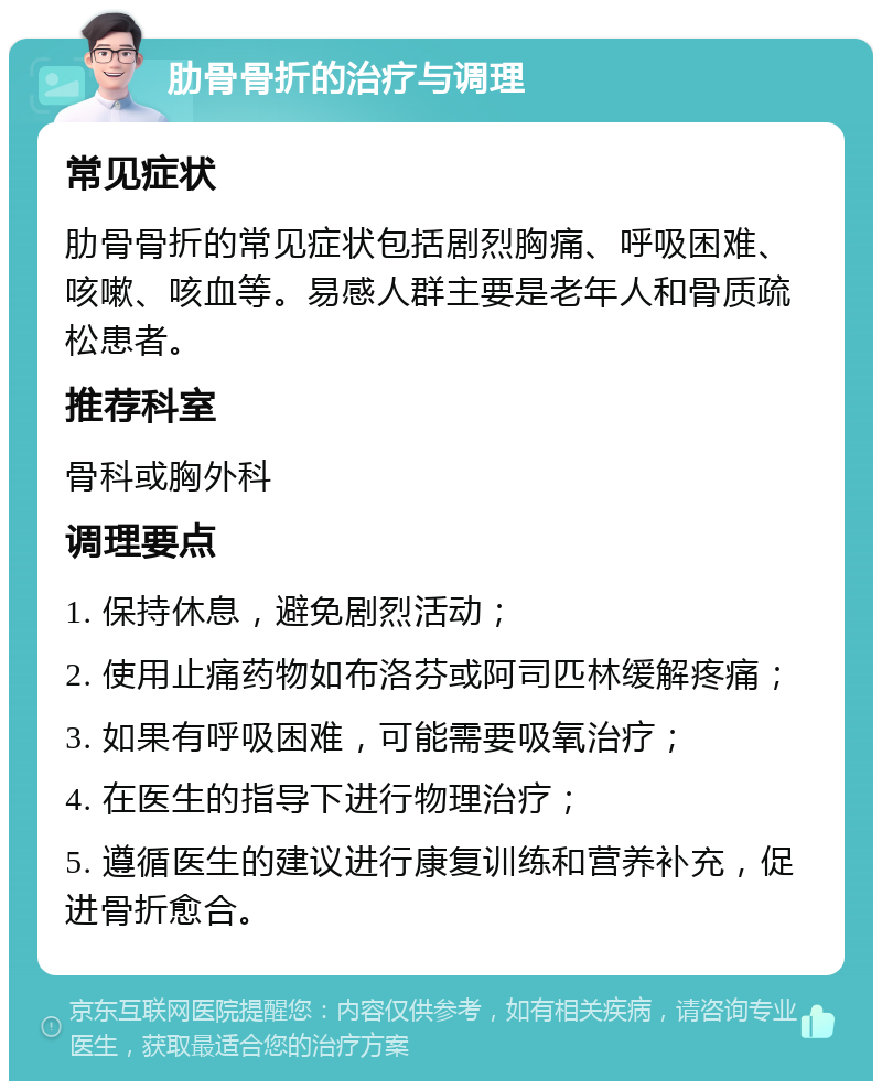 肋骨骨折的治疗与调理 常见症状 肋骨骨折的常见症状包括剧烈胸痛、呼吸困难、咳嗽、咳血等。易感人群主要是老年人和骨质疏松患者。 推荐科室 骨科或胸外科 调理要点 1. 保持休息，避免剧烈活动； 2. 使用止痛药物如布洛芬或阿司匹林缓解疼痛； 3. 如果有呼吸困难，可能需要吸氧治疗； 4. 在医生的指导下进行物理治疗； 5. 遵循医生的建议进行康复训练和营养补充，促进骨折愈合。