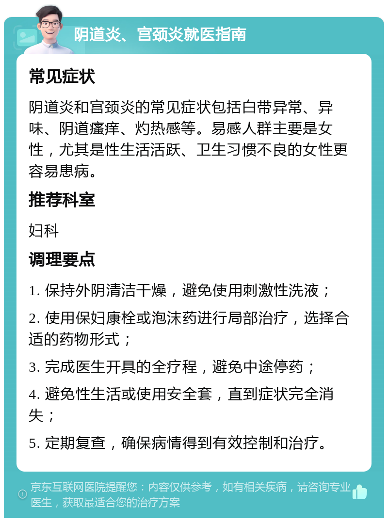 阴道炎、宫颈炎就医指南 常见症状 阴道炎和宫颈炎的常见症状包括白带异常、异味、阴道瘙痒、灼热感等。易感人群主要是女性，尤其是性生活活跃、卫生习惯不良的女性更容易患病。 推荐科室 妇科 调理要点 1. 保持外阴清洁干燥，避免使用刺激性洗液； 2. 使用保妇康栓或泡沫药进行局部治疗，选择合适的药物形式； 3. 完成医生开具的全疗程，避免中途停药； 4. 避免性生活或使用安全套，直到症状完全消失； 5. 定期复查，确保病情得到有效控制和治疗。