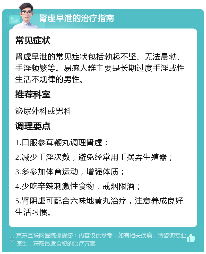 肾虚早泄的治疗指南 常见症状 肾虚早泄的常见症状包括勃起不坚、无法晨勃、手淫频繁等。易感人群主要是长期过度手淫或性生活不规律的男性。 推荐科室 泌尿外科或男科 调理要点 1.口服参茸鞭丸调理肾虚； 2.减少手淫次数，避免经常用手摆弄生殖器； 3.多参加体育运动，增强体质； 4.少吃辛辣刺激性食物，戒烟限酒； 5.肾阴虚可配合六味地黄丸治疗，注意养成良好生活习惯。