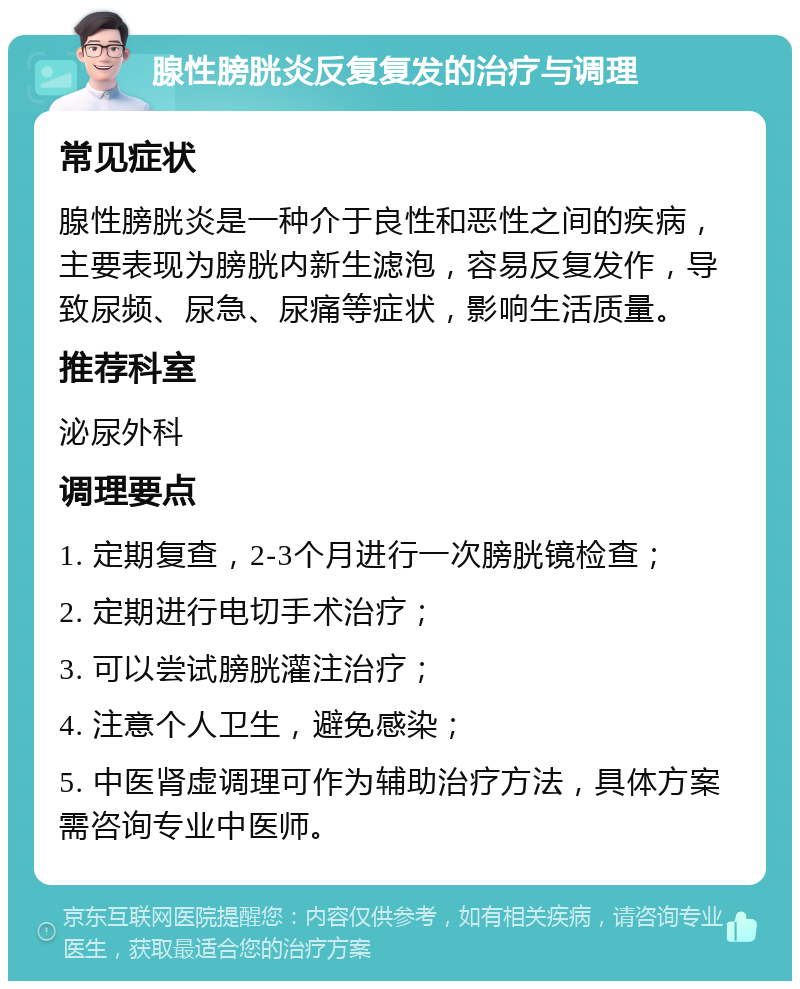 腺性膀胱炎反复复发的治疗与调理 常见症状 腺性膀胱炎是一种介于良性和恶性之间的疾病，主要表现为膀胱内新生滤泡，容易反复发作，导致尿频、尿急、尿痛等症状，影响生活质量。 推荐科室 泌尿外科 调理要点 1. 定期复查，2-3个月进行一次膀胱镜检查； 2. 定期进行电切手术治疗； 3. 可以尝试膀胱灌注治疗； 4. 注意个人卫生，避免感染； 5. 中医肾虚调理可作为辅助治疗方法，具体方案需咨询专业中医师。