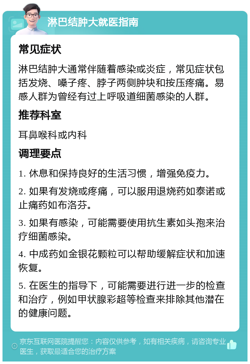 淋巴结肿大就医指南 常见症状 淋巴结肿大通常伴随着感染或炎症，常见症状包括发烧、嗓子疼、脖子两侧肿块和按压疼痛。易感人群为曾经有过上呼吸道细菌感染的人群。 推荐科室 耳鼻喉科或内科 调理要点 1. 休息和保持良好的生活习惯，增强免疫力。 2. 如果有发烧或疼痛，可以服用退烧药如泰诺或止痛药如布洛芬。 3. 如果有感染，可能需要使用抗生素如头孢来治疗细菌感染。 4. 中成药如金银花颗粒可以帮助缓解症状和加速恢复。 5. 在医生的指导下，可能需要进行进一步的检查和治疗，例如甲状腺彩超等检查来排除其他潜在的健康问题。