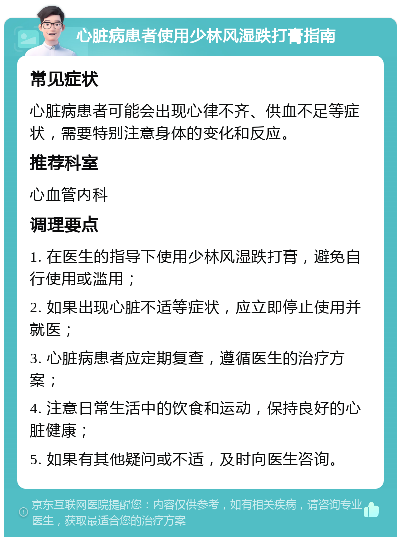 心脏病患者使用少林风湿跌打膏指南 常见症状 心脏病患者可能会出现心律不齐、供血不足等症状，需要特别注意身体的变化和反应。 推荐科室 心血管内科 调理要点 1. 在医生的指导下使用少林风湿跌打膏，避免自行使用或滥用； 2. 如果出现心脏不适等症状，应立即停止使用并就医； 3. 心脏病患者应定期复查，遵循医生的治疗方案； 4. 注意日常生活中的饮食和运动，保持良好的心脏健康； 5. 如果有其他疑问或不适，及时向医生咨询。