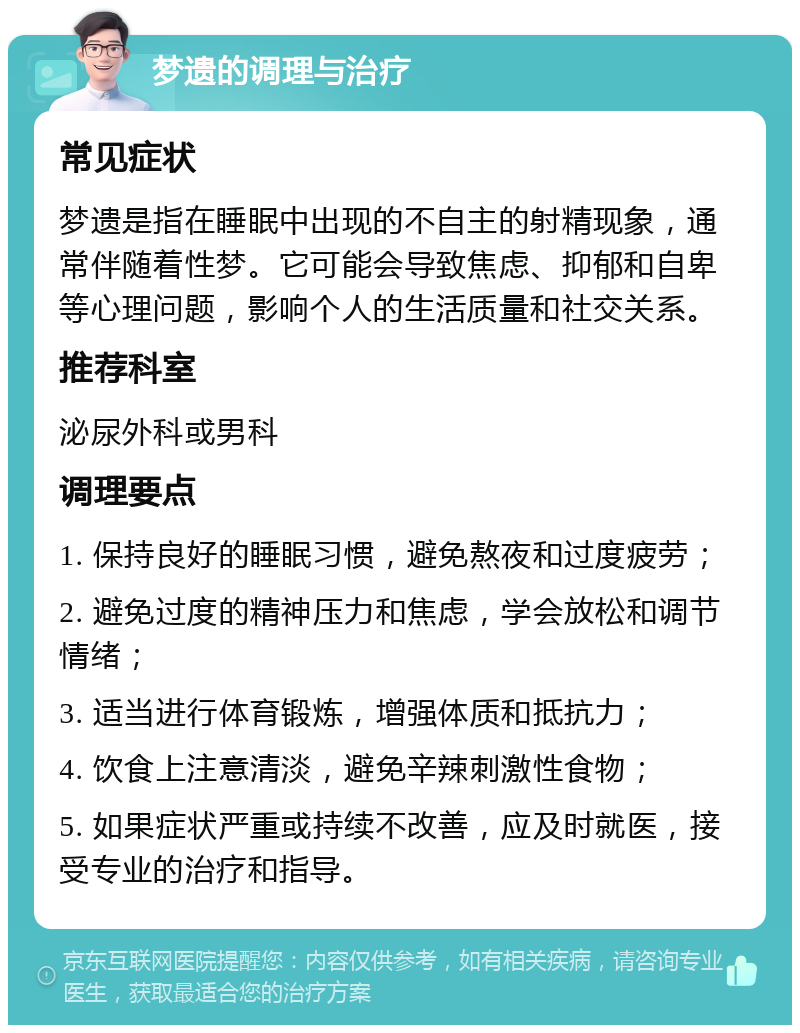 梦遗的调理与治疗 常见症状 梦遗是指在睡眠中出现的不自主的射精现象，通常伴随着性梦。它可能会导致焦虑、抑郁和自卑等心理问题，影响个人的生活质量和社交关系。 推荐科室 泌尿外科或男科 调理要点 1. 保持良好的睡眠习惯，避免熬夜和过度疲劳； 2. 避免过度的精神压力和焦虑，学会放松和调节情绪； 3. 适当进行体育锻炼，增强体质和抵抗力； 4. 饮食上注意清淡，避免辛辣刺激性食物； 5. 如果症状严重或持续不改善，应及时就医，接受专业的治疗和指导。