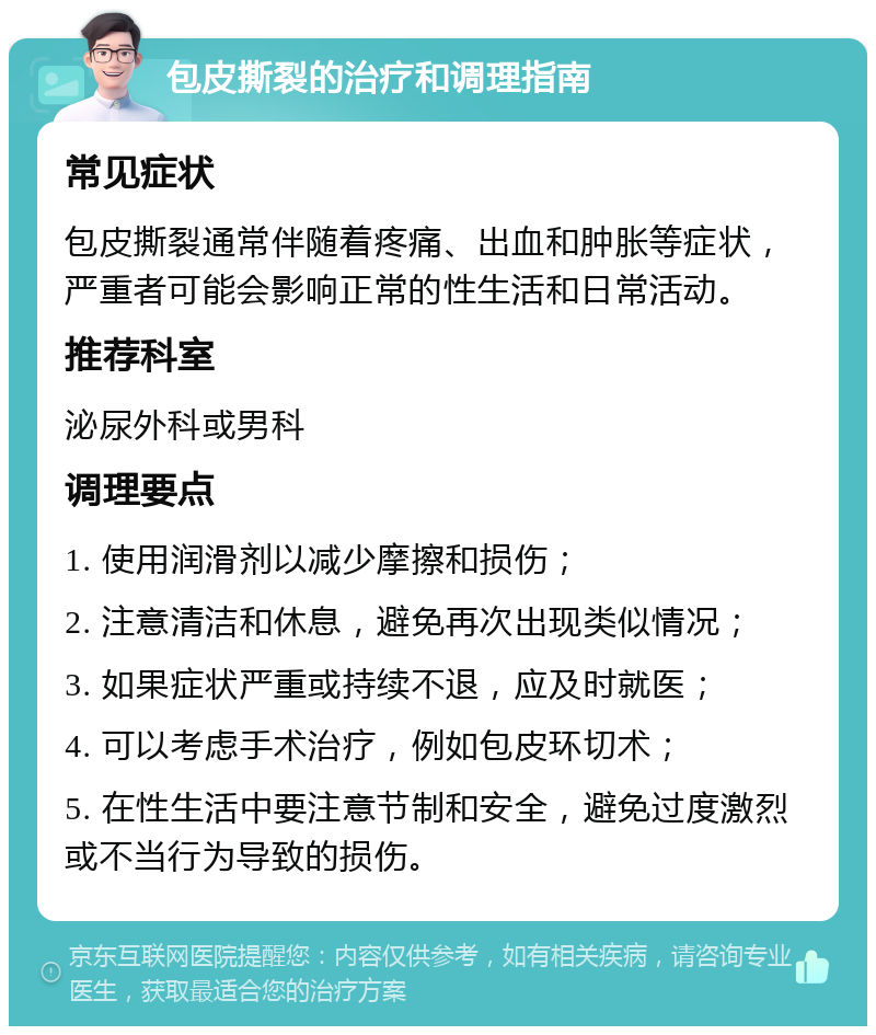 包皮撕裂的治疗和调理指南 常见症状 包皮撕裂通常伴随着疼痛、出血和肿胀等症状，严重者可能会影响正常的性生活和日常活动。 推荐科室 泌尿外科或男科 调理要点 1. 使用润滑剂以减少摩擦和损伤； 2. 注意清洁和休息，避免再次出现类似情况； 3. 如果症状严重或持续不退，应及时就医； 4. 可以考虑手术治疗，例如包皮环切术； 5. 在性生活中要注意节制和安全，避免过度激烈或不当行为导致的损伤。