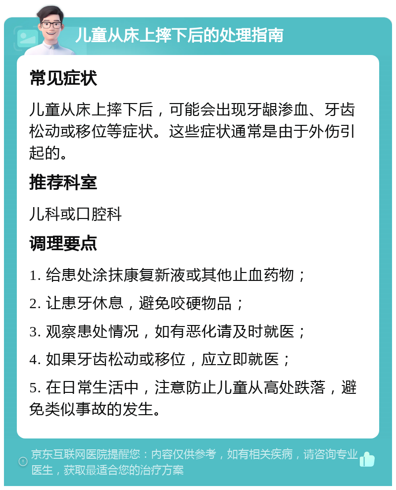 儿童从床上摔下后的处理指南 常见症状 儿童从床上摔下后，可能会出现牙龈渗血、牙齿松动或移位等症状。这些症状通常是由于外伤引起的。 推荐科室 儿科或口腔科 调理要点 1. 给患处涂抹康复新液或其他止血药物； 2. 让患牙休息，避免咬硬物品； 3. 观察患处情况，如有恶化请及时就医； 4. 如果牙齿松动或移位，应立即就医； 5. 在日常生活中，注意防止儿童从高处跌落，避免类似事故的发生。