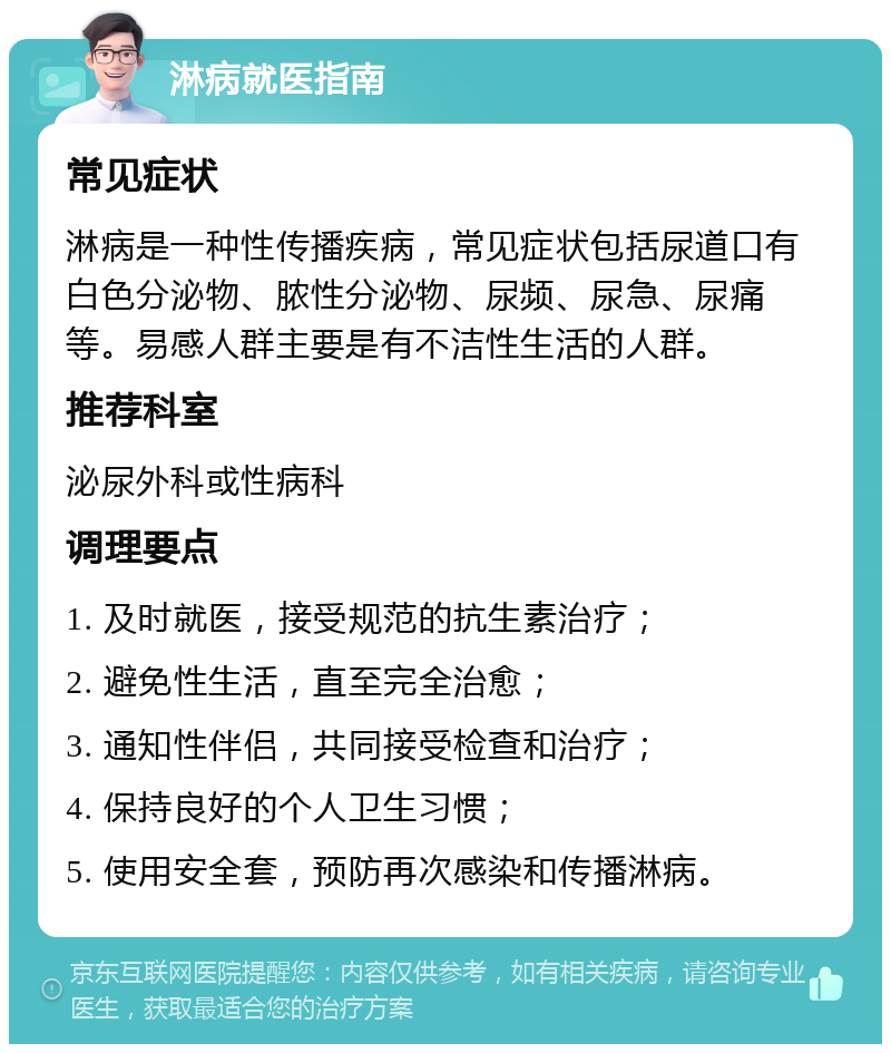 淋病就医指南 常见症状 淋病是一种性传播疾病，常见症状包括尿道口有白色分泌物、脓性分泌物、尿频、尿急、尿痛等。易感人群主要是有不洁性生活的人群。 推荐科室 泌尿外科或性病科 调理要点 1. 及时就医，接受规范的抗生素治疗； 2. 避免性生活，直至完全治愈； 3. 通知性伴侣，共同接受检查和治疗； 4. 保持良好的个人卫生习惯； 5. 使用安全套，预防再次感染和传播淋病。