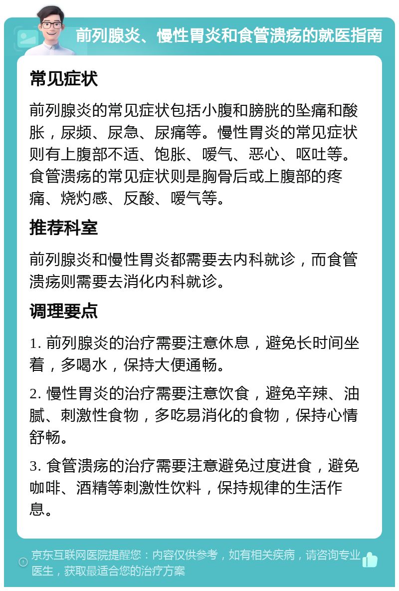 前列腺炎、慢性胃炎和食管溃疡的就医指南 常见症状 前列腺炎的常见症状包括小腹和膀胱的坠痛和酸胀，尿频、尿急、尿痛等。慢性胃炎的常见症状则有上腹部不适、饱胀、嗳气、恶心、呕吐等。食管溃疡的常见症状则是胸骨后或上腹部的疼痛、烧灼感、反酸、嗳气等。 推荐科室 前列腺炎和慢性胃炎都需要去内科就诊，而食管溃疡则需要去消化内科就诊。 调理要点 1. 前列腺炎的治疗需要注意休息，避免长时间坐着，多喝水，保持大便通畅。 2. 慢性胃炎的治疗需要注意饮食，避免辛辣、油腻、刺激性食物，多吃易消化的食物，保持心情舒畅。 3. 食管溃疡的治疗需要注意避免过度进食，避免咖啡、酒精等刺激性饮料，保持规律的生活作息。