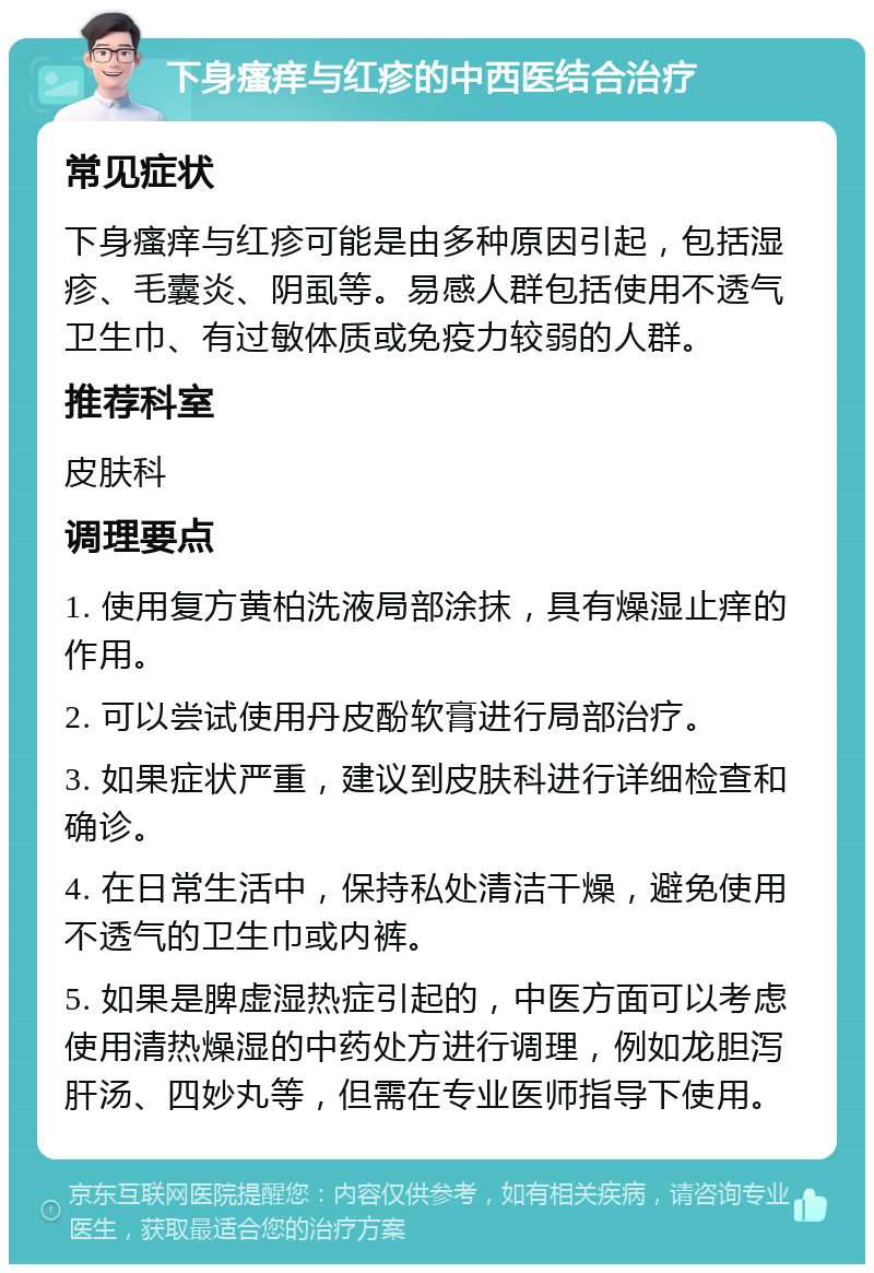 下身瘙痒与红疹的中西医结合治疗 常见症状 下身瘙痒与红疹可能是由多种原因引起，包括湿疹、毛囊炎、阴虱等。易感人群包括使用不透气卫生巾、有过敏体质或免疫力较弱的人群。 推荐科室 皮肤科 调理要点 1. 使用复方黄柏洗液局部涂抹，具有燥湿止痒的作用。 2. 可以尝试使用丹皮酚软膏进行局部治疗。 3. 如果症状严重，建议到皮肤科进行详细检查和确诊。 4. 在日常生活中，保持私处清洁干燥，避免使用不透气的卫生巾或内裤。 5. 如果是脾虚湿热症引起的，中医方面可以考虑使用清热燥湿的中药处方进行调理，例如龙胆泻肝汤、四妙丸等，但需在专业医师指导下使用。