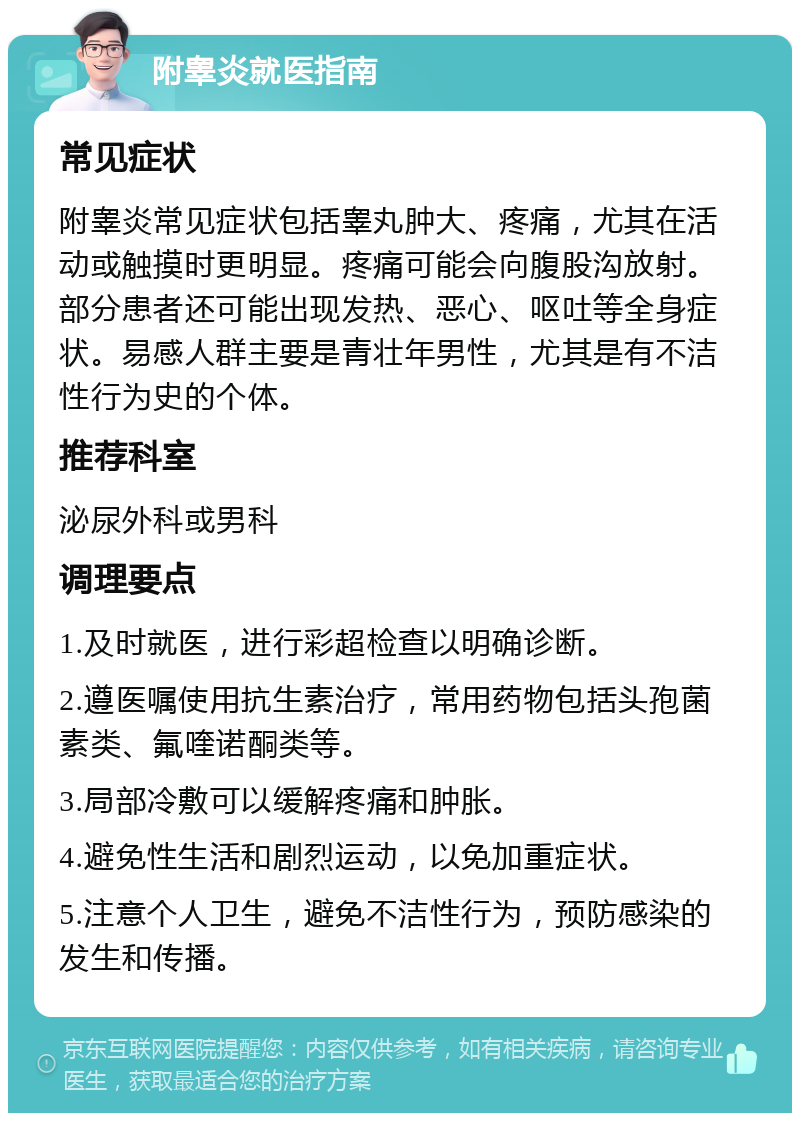 附睾炎就医指南 常见症状 附睾炎常见症状包括睾丸肿大、疼痛，尤其在活动或触摸时更明显。疼痛可能会向腹股沟放射。部分患者还可能出现发热、恶心、呕吐等全身症状。易感人群主要是青壮年男性，尤其是有不洁性行为史的个体。 推荐科室 泌尿外科或男科 调理要点 1.及时就医，进行彩超检查以明确诊断。 2.遵医嘱使用抗生素治疗，常用药物包括头孢菌素类、氟喹诺酮类等。 3.局部冷敷可以缓解疼痛和肿胀。 4.避免性生活和剧烈运动，以免加重症状。 5.注意个人卫生，避免不洁性行为，预防感染的发生和传播。