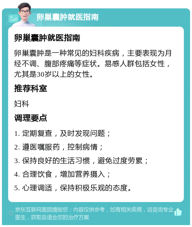 卵巢囊肿就医指南 卵巢囊肿就医指南 卵巢囊肿是一种常见的妇科疾病，主要表现为月经不调、腹部疼痛等症状。易感人群包括女性，尤其是30岁以上的女性。 推荐科室 妇科 调理要点 1. 定期复查，及时发现问题； 2. 遵医嘱服药，控制病情； 3. 保持良好的生活习惯，避免过度劳累； 4. 合理饮食，增加营养摄入； 5. 心理调适，保持积极乐观的态度。