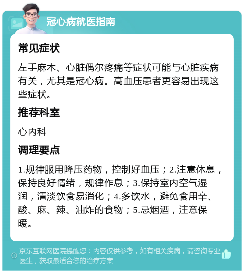 冠心病就医指南 常见症状 左手麻木、心脏偶尔疼痛等症状可能与心脏疾病有关，尤其是冠心病。高血压患者更容易出现这些症状。 推荐科室 心内科 调理要点 1.规律服用降压药物，控制好血压；2.注意休息，保持良好情绪，规律作息；3.保持室内空气湿润，清淡饮食易消化；4.多饮水，避免食用辛、酸、麻、辣、油炸的食物；5.忌烟酒，注意保暖。