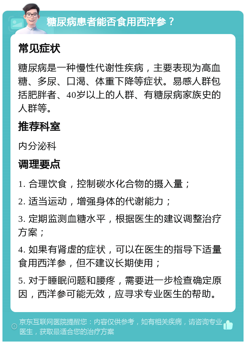 糖尿病患者能否食用西洋参？ 常见症状 糖尿病是一种慢性代谢性疾病，主要表现为高血糖、多尿、口渴、体重下降等症状。易感人群包括肥胖者、40岁以上的人群、有糖尿病家族史的人群等。 推荐科室 内分泌科 调理要点 1. 合理饮食，控制碳水化合物的摄入量； 2. 适当运动，增强身体的代谢能力； 3. 定期监测血糖水平，根据医生的建议调整治疗方案； 4. 如果有肾虚的症状，可以在医生的指导下适量食用西洋参，但不建议长期使用； 5. 对于睡眠问题和腰疼，需要进一步检查确定原因，西洋参可能无效，应寻求专业医生的帮助。