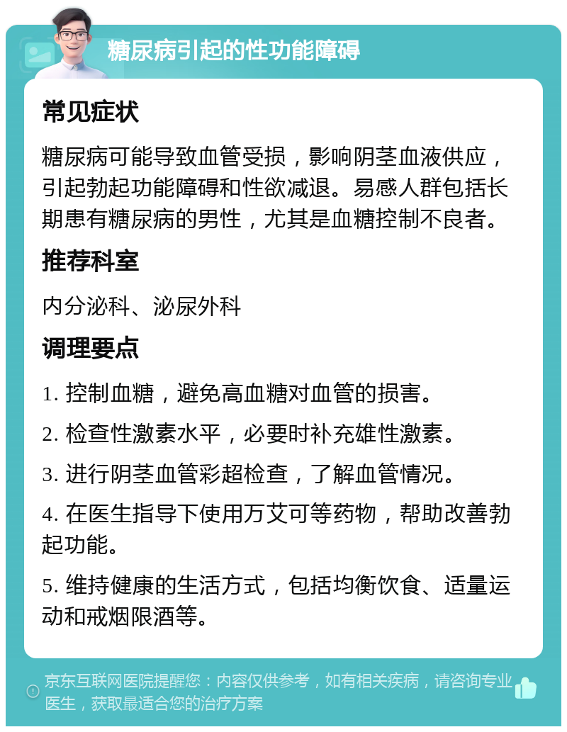 糖尿病引起的性功能障碍 常见症状 糖尿病可能导致血管受损，影响阴茎血液供应，引起勃起功能障碍和性欲减退。易感人群包括长期患有糖尿病的男性，尤其是血糖控制不良者。 推荐科室 内分泌科、泌尿外科 调理要点 1. 控制血糖，避免高血糖对血管的损害。 2. 检查性激素水平，必要时补充雄性激素。 3. 进行阴茎血管彩超检查，了解血管情况。 4. 在医生指导下使用万艾可等药物，帮助改善勃起功能。 5. 维持健康的生活方式，包括均衡饮食、适量运动和戒烟限酒等。