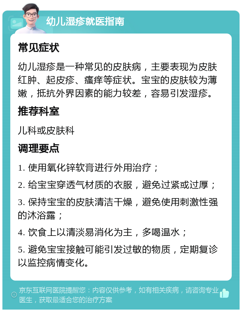 幼儿湿疹就医指南 常见症状 幼儿湿疹是一种常见的皮肤病，主要表现为皮肤红肿、起皮疹、瘙痒等症状。宝宝的皮肤较为薄嫩，抵抗外界因素的能力较差，容易引发湿疹。 推荐科室 儿科或皮肤科 调理要点 1. 使用氧化锌软膏进行外用治疗； 2. 给宝宝穿透气材质的衣服，避免过紧或过厚； 3. 保持宝宝的皮肤清洁干燥，避免使用刺激性强的沐浴露； 4. 饮食上以清淡易消化为主，多喝温水； 5. 避免宝宝接触可能引发过敏的物质，定期复诊以监控病情变化。