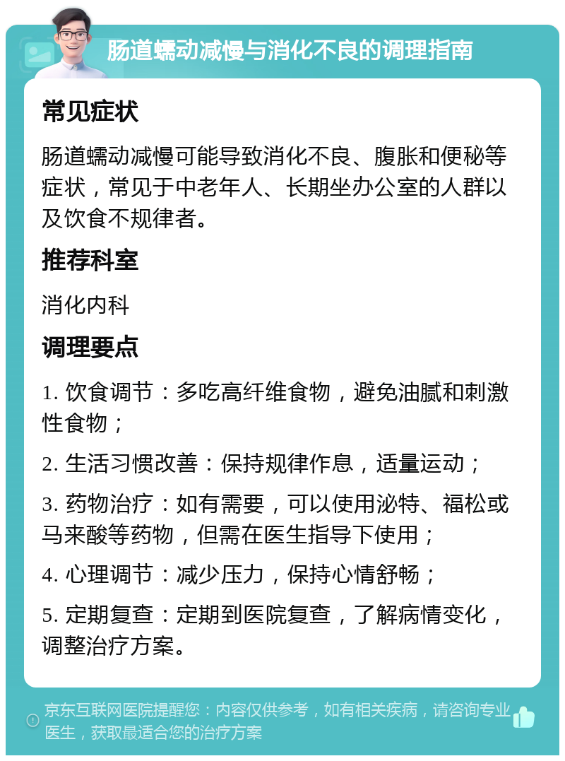 肠道蠕动减慢与消化不良的调理指南 常见症状 肠道蠕动减慢可能导致消化不良、腹胀和便秘等症状，常见于中老年人、长期坐办公室的人群以及饮食不规律者。 推荐科室 消化内科 调理要点 1. 饮食调节：多吃高纤维食物，避免油腻和刺激性食物； 2. 生活习惯改善：保持规律作息，适量运动； 3. 药物治疗：如有需要，可以使用泌特、福松或马来酸等药物，但需在医生指导下使用； 4. 心理调节：减少压力，保持心情舒畅； 5. 定期复查：定期到医院复查，了解病情变化，调整治疗方案。