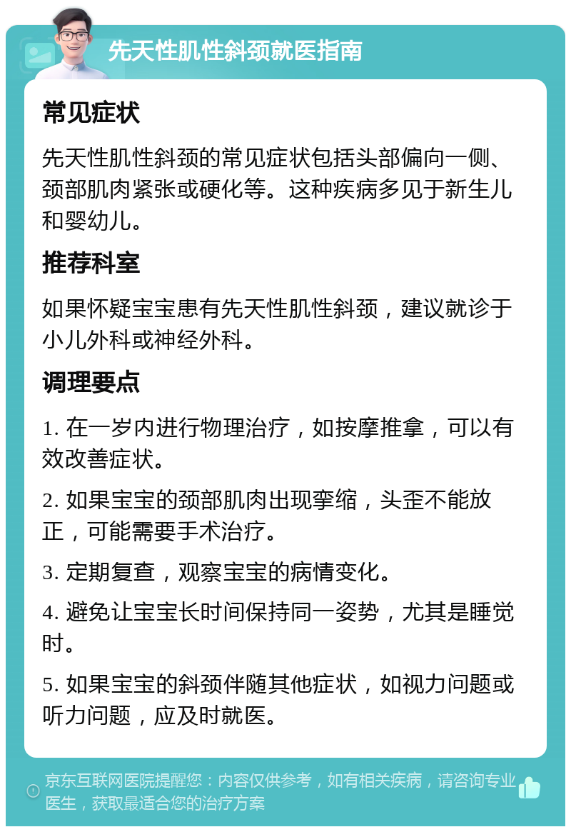 先天性肌性斜颈就医指南 常见症状 先天性肌性斜颈的常见症状包括头部偏向一侧、颈部肌肉紧张或硬化等。这种疾病多见于新生儿和婴幼儿。 推荐科室 如果怀疑宝宝患有先天性肌性斜颈，建议就诊于小儿外科或神经外科。 调理要点 1. 在一岁内进行物理治疗，如按摩推拿，可以有效改善症状。 2. 如果宝宝的颈部肌肉出现挛缩，头歪不能放正，可能需要手术治疗。 3. 定期复查，观察宝宝的病情变化。 4. 避免让宝宝长时间保持同一姿势，尤其是睡觉时。 5. 如果宝宝的斜颈伴随其他症状，如视力问题或听力问题，应及时就医。