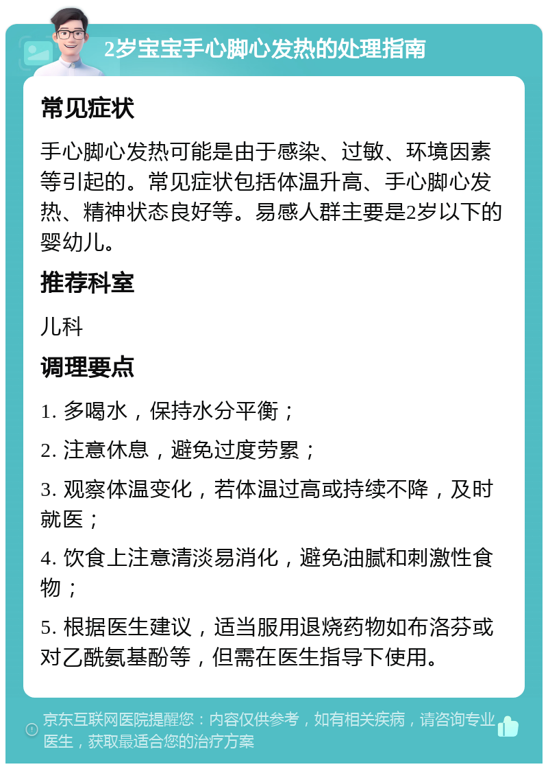 2岁宝宝手心脚心发热的处理指南 常见症状 手心脚心发热可能是由于感染、过敏、环境因素等引起的。常见症状包括体温升高、手心脚心发热、精神状态良好等。易感人群主要是2岁以下的婴幼儿。 推荐科室 儿科 调理要点 1. 多喝水，保持水分平衡； 2. 注意休息，避免过度劳累； 3. 观察体温变化，若体温过高或持续不降，及时就医； 4. 饮食上注意清淡易消化，避免油腻和刺激性食物； 5. 根据医生建议，适当服用退烧药物如布洛芬或对乙酰氨基酚等，但需在医生指导下使用。