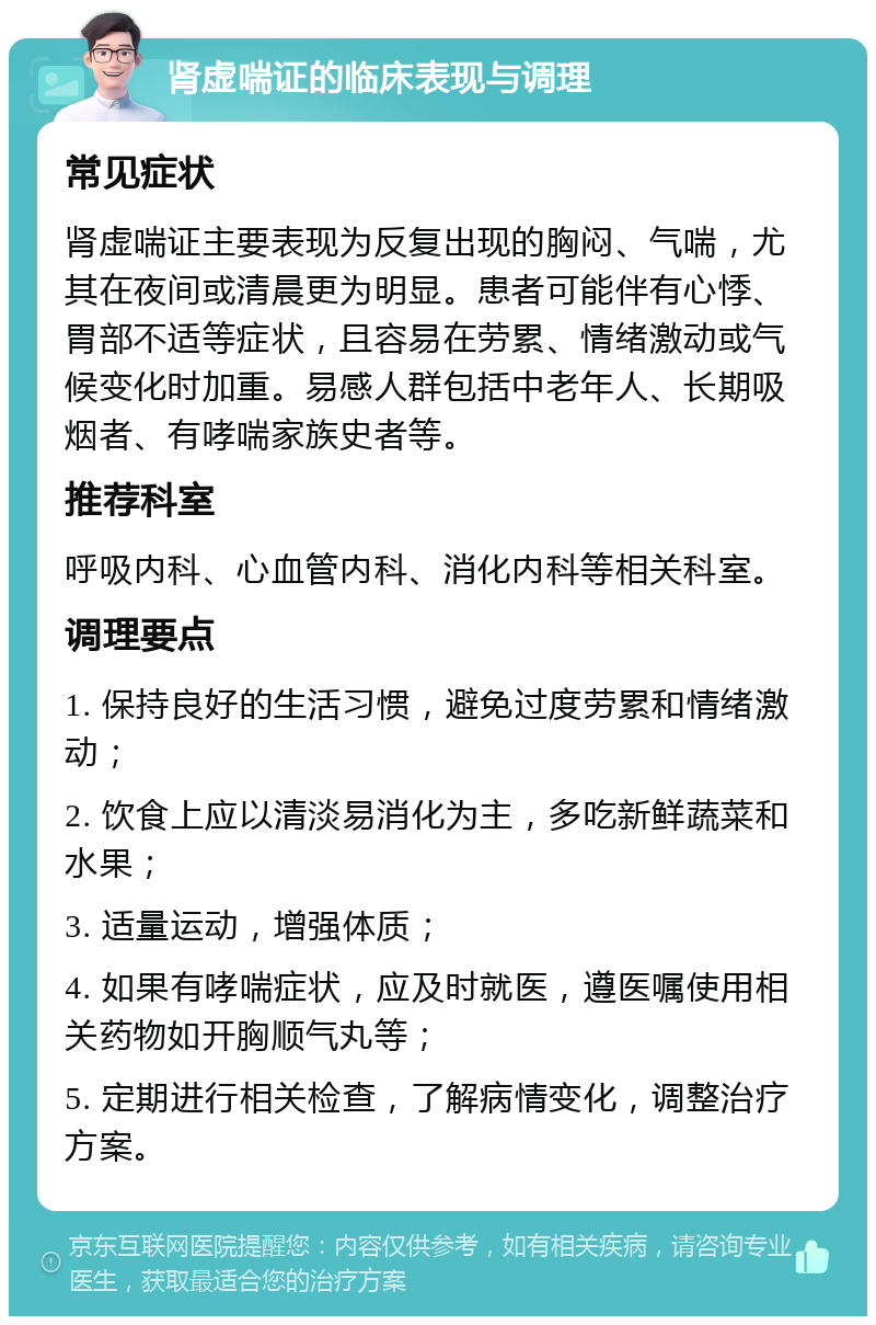 肾虚喘证的临床表现与调理 常见症状 肾虚喘证主要表现为反复出现的胸闷、气喘，尤其在夜间或清晨更为明显。患者可能伴有心悸、胃部不适等症状，且容易在劳累、情绪激动或气候变化时加重。易感人群包括中老年人、长期吸烟者、有哮喘家族史者等。 推荐科室 呼吸内科、心血管内科、消化内科等相关科室。 调理要点 1. 保持良好的生活习惯，避免过度劳累和情绪激动； 2. 饮食上应以清淡易消化为主，多吃新鲜蔬菜和水果； 3. 适量运动，增强体质； 4. 如果有哮喘症状，应及时就医，遵医嘱使用相关药物如开胸顺气丸等； 5. 定期进行相关检查，了解病情变化，调整治疗方案。