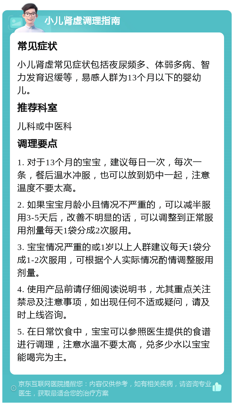 小儿肾虚调理指南 常见症状 小儿肾虚常见症状包括夜尿频多、体弱多病、智力发育迟缓等，易感人群为13个月以下的婴幼儿。 推荐科室 儿科或中医科 调理要点 1. 对于13个月的宝宝，建议每日一次，每次一条，餐后温水冲服，也可以放到奶中一起，注意温度不要太高。 2. 如果宝宝月龄小且情况不严重的，可以减半服用3-5天后，改善不明显的话，可以调整到正常服用剂量每天1袋分成2次服用。 3. 宝宝情况严重的或1岁以上人群建议每天1袋分成1-2次服用，可根据个人实际情况酌情调整服用剂量。 4. 使用产品前请仔细阅读说明书，尤其重点关注禁忌及注意事项，如出现任何不适或疑问，请及时上线咨询。 5. 在日常饮食中，宝宝可以参照医生提供的食谱进行调理，注意水温不要太高，兑多少水以宝宝能喝完为主。