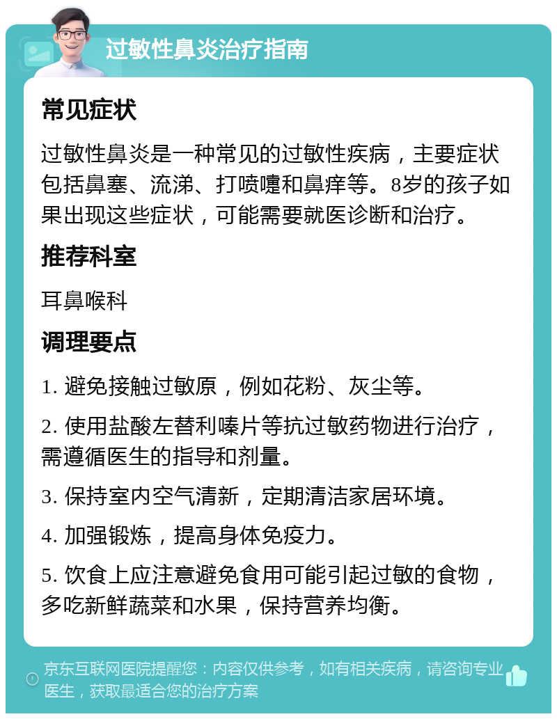 过敏性鼻炎治疗指南 常见症状 过敏性鼻炎是一种常见的过敏性疾病，主要症状包括鼻塞、流涕、打喷嚏和鼻痒等。8岁的孩子如果出现这些症状，可能需要就医诊断和治疗。 推荐科室 耳鼻喉科 调理要点 1. 避免接触过敏原，例如花粉、灰尘等。 2. 使用盐酸左替利嗪片等抗过敏药物进行治疗，需遵循医生的指导和剂量。 3. 保持室内空气清新，定期清洁家居环境。 4. 加强锻炼，提高身体免疫力。 5. 饮食上应注意避免食用可能引起过敏的食物，多吃新鲜蔬菜和水果，保持营养均衡。