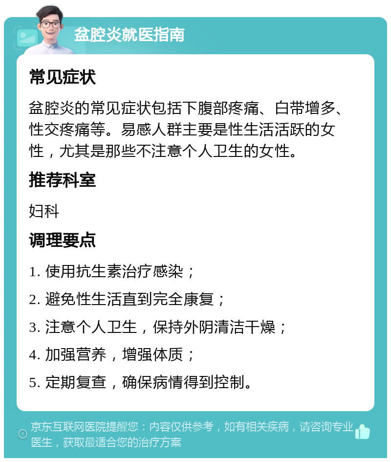 盆腔炎就医指南 常见症状 盆腔炎的常见症状包括下腹部疼痛、白带增多、性交疼痛等。易感人群主要是性生活活跃的女性，尤其是那些不注意个人卫生的女性。 推荐科室 妇科 调理要点 1. 使用抗生素治疗感染； 2. 避免性生活直到完全康复； 3. 注意个人卫生，保持外阴清洁干燥； 4. 加强营养，增强体质； 5. 定期复查，确保病情得到控制。