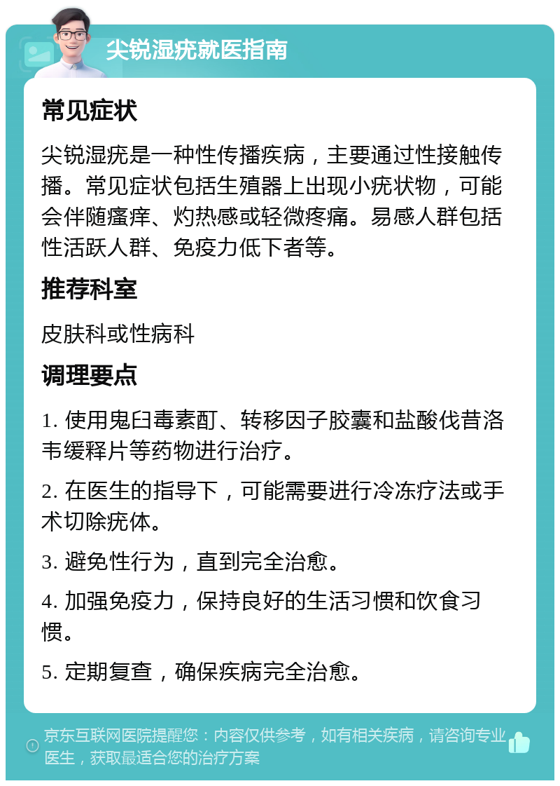 尖锐湿疣就医指南 常见症状 尖锐湿疣是一种性传播疾病，主要通过性接触传播。常见症状包括生殖器上出现小疣状物，可能会伴随瘙痒、灼热感或轻微疼痛。易感人群包括性活跃人群、免疫力低下者等。 推荐科室 皮肤科或性病科 调理要点 1. 使用鬼臼毒素酊、转移因子胶囊和盐酸伐昔洛韦缓释片等药物进行治疗。 2. 在医生的指导下，可能需要进行冷冻疗法或手术切除疣体。 3. 避免性行为，直到完全治愈。 4. 加强免疫力，保持良好的生活习惯和饮食习惯。 5. 定期复查，确保疾病完全治愈。