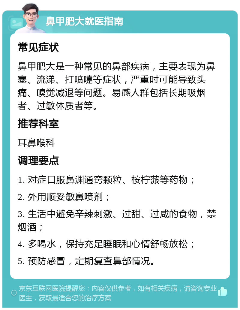 鼻甲肥大就医指南 常见症状 鼻甲肥大是一种常见的鼻部疾病，主要表现为鼻塞、流涕、打喷嚏等症状，严重时可能导致头痛、嗅觉减退等问题。易感人群包括长期吸烟者、过敏体质者等。 推荐科室 耳鼻喉科 调理要点 1. 对症口服鼻渊通窍颗粒、桉柠蒎等药物； 2. 外用顺妥敏鼻喷剂； 3. 生活中避免辛辣刺激、过甜、过咸的食物，禁烟酒； 4. 多喝水，保持充足睡眠和心情舒畅放松； 5. 预防感冒，定期复查鼻部情况。