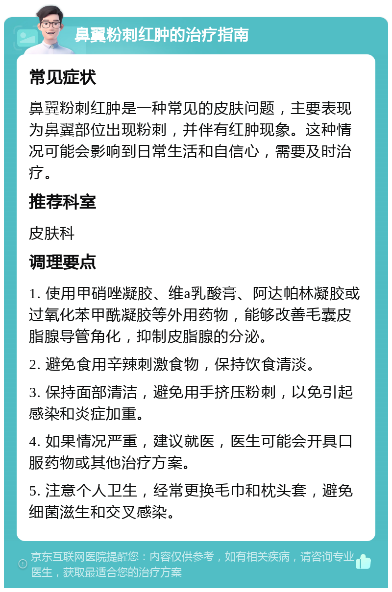 鼻翼粉刺红肿的治疗指南 常见症状 鼻翼粉刺红肿是一种常见的皮肤问题，主要表现为鼻翼部位出现粉刺，并伴有红肿现象。这种情况可能会影响到日常生活和自信心，需要及时治疗。 推荐科室 皮肤科 调理要点 1. 使用甲硝唑凝胶、维a乳酸膏、阿达帕林凝胶或过氧化苯甲酰凝胶等外用药物，能够改善毛囊皮脂腺导管角化，抑制皮脂腺的分泌。 2. 避免食用辛辣刺激食物，保持饮食清淡。 3. 保持面部清洁，避免用手挤压粉刺，以免引起感染和炎症加重。 4. 如果情况严重，建议就医，医生可能会开具口服药物或其他治疗方案。 5. 注意个人卫生，经常更换毛巾和枕头套，避免细菌滋生和交叉感染。